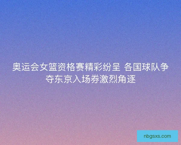 奥运会女篮资格赛精彩纷呈 各国球队争夺东京入场券激烈角逐