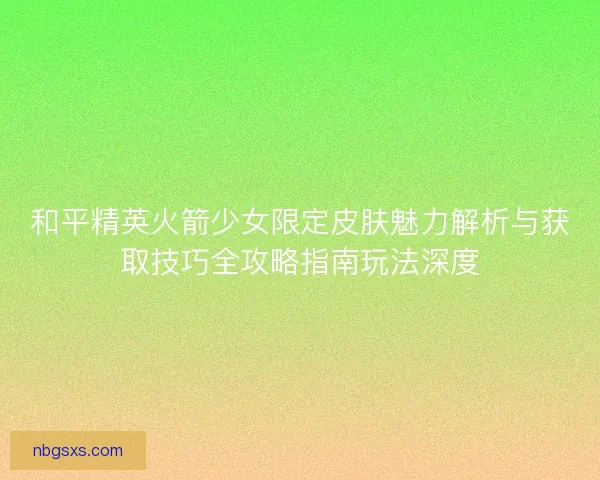 和平精英火箭少女限定皮肤魅力解析与获取技巧全攻略指南玩法深度
