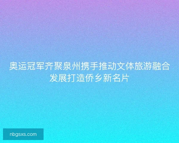 奥运冠军齐聚泉州携手推动文体旅游融合发展打造侨乡新名片 奥运冠军齐聚泉州携手推动文体旅游融合发展打造侨乡新名片