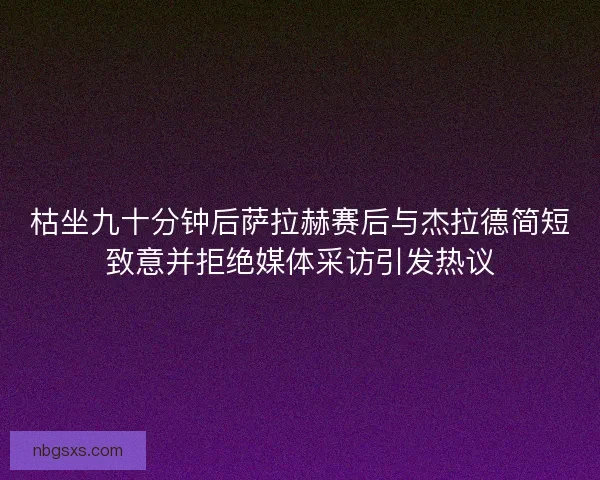 枯坐九十分钟后萨拉赫赛后与杰拉德简短致意并拒绝媒体采访引发热议