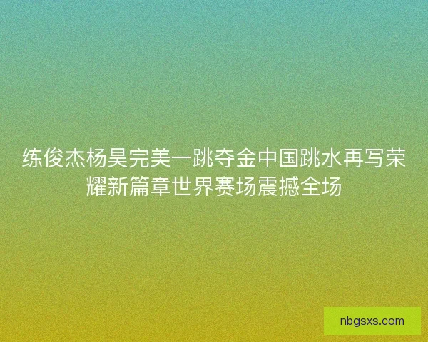 练俊杰杨昊完美一跳夺金中国跳水再写荣耀新篇章世界赛场震撼全场 练俊杰杨昊完美一跳夺金中国跳水再写荣耀新篇章世界赛场震撼全场