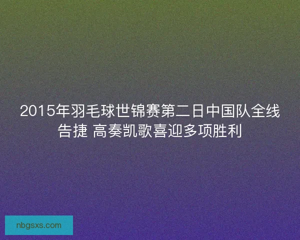 2015年羽毛球世锦赛第二日中国队全线告捷 高奏凯歌喜迎多项胜利 2015年羽毛球世锦赛第二日中国队全线告捷 高奏凯歌喜迎多项胜利