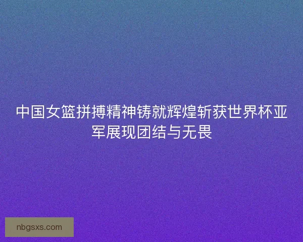 中国女篮拼搏精神铸就辉煌斩获世界杯亚军展现团结与无畏