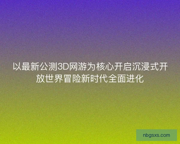 以最新公测3D网游为核心开启沉浸式开放世界冒险新时代全面进化