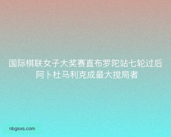 国际棋联女子大奖赛直布罗陀站七轮过后 阿卜杜马利克成最大搅局者