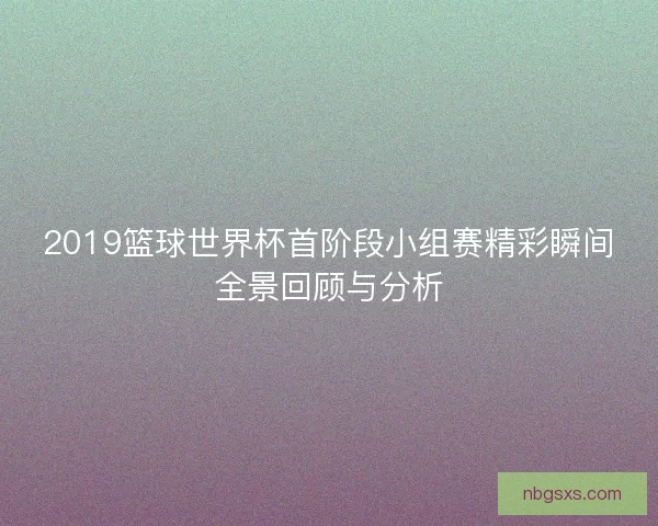 2019篮球世界杯首阶段小组赛精彩瞬间全景回顾与分析