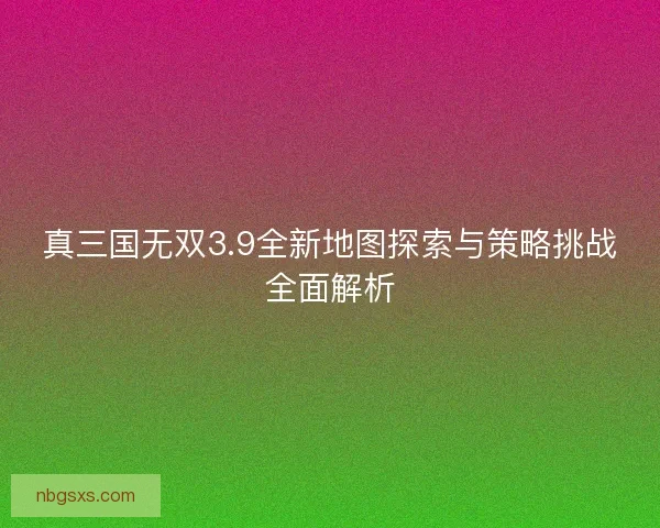 真三国无双3.9全新地图探索与策略挑战全面解析