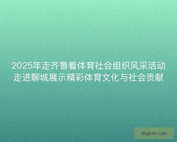 2025年走齐鲁看体育社会组织风采活动走进聊城展示精彩体育文化与社会贡献