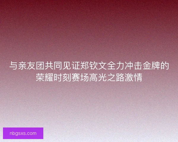 与亲友团共同见证郑钦文全力冲击金牌的荣耀时刻赛场高光之路激情