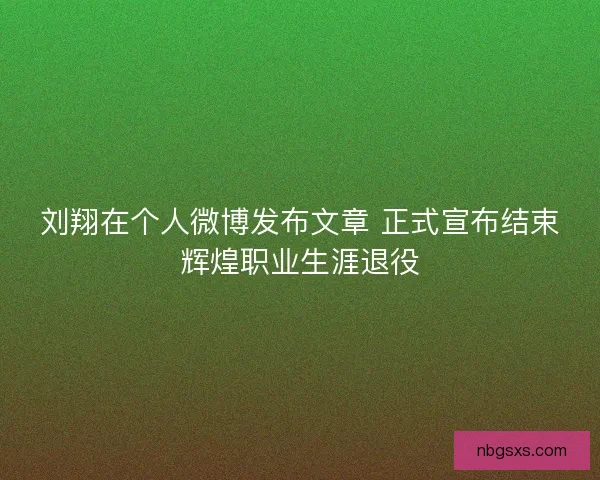 刘翔在个人微博发布文章 正式宣布结束辉煌职业生涯退役