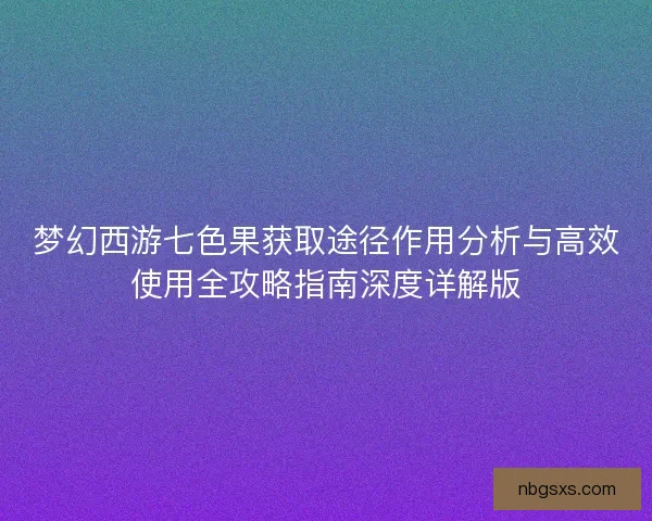 梦幻西游七色果获取途径作用分析与高效使用全攻略指南深度详解版