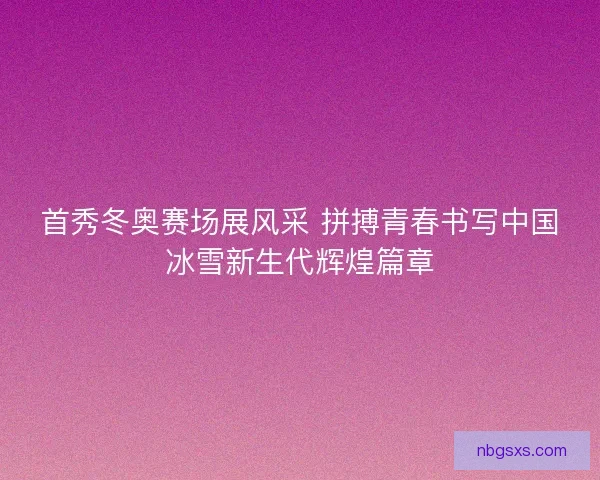 首秀冬奥赛场展风采 拼搏青春书写中国冰雪新生代辉煌篇章 首秀冬奥赛场展风采 拼搏青春书写中国冰雪新生代辉煌篇章