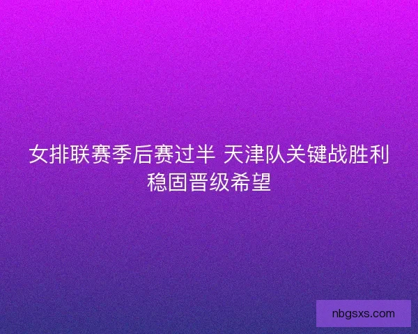女排联赛季后赛过半 天津队关键战胜利稳固晋级希望 女排联赛季后赛过半 天津队关键战胜利稳固晋级希望