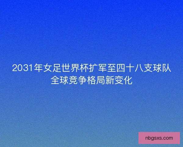 2031年女足世界杯扩军至四十八支球队全球竞争格局新变化