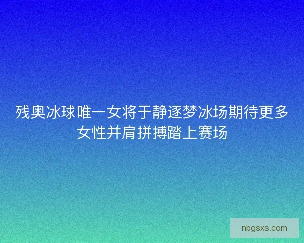 残奥冰球唯一女将于静逐梦冰场期待更多女性并肩拼搏踏上赛场
