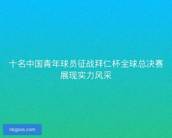 十名中国青年球员征战拜仁杯全球总决赛展现实力风采