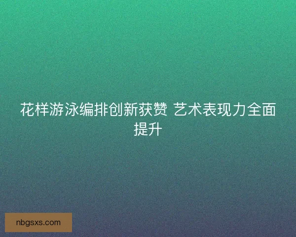 花样游泳编排创新获赞 艺术表现力全面提升